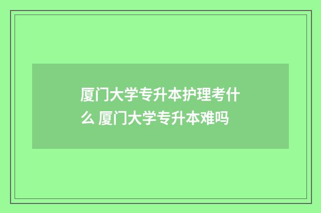 厦门大学专升本护理考什么 厦门大学专升本难吗