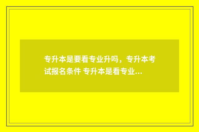 专升本是要看专业升吗，专升本考试报名条件 专升本是看专业还是学校