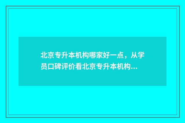 北京专升本机构哪家好一点，从学员口碑评价看北京专升本机构排名 北京专升本机构费用