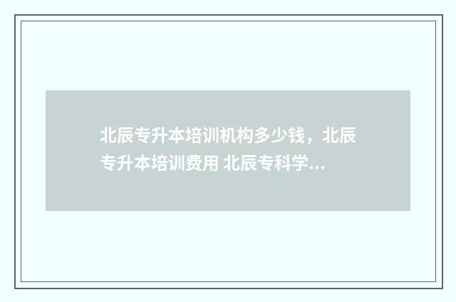 北辰专升本培训机构多少钱，北辰专升本培训费用 北辰专科学校