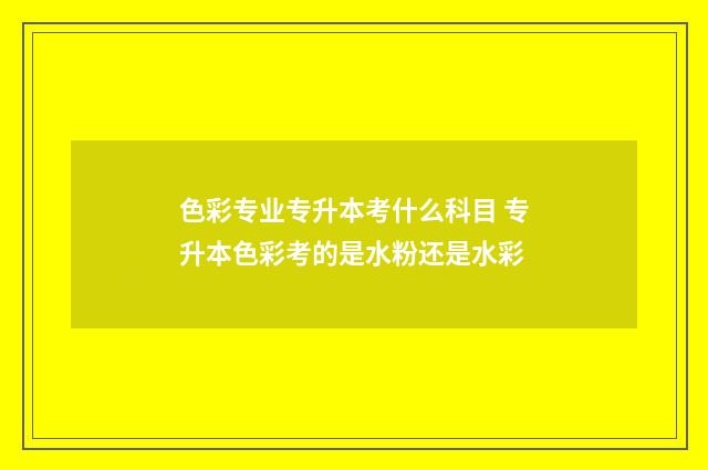 色彩专业专升本考什么科目 专升本色彩考的是水粉还是水彩