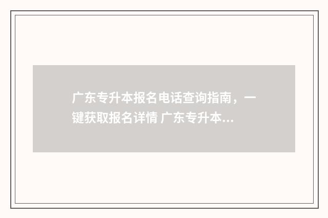 广东专升本报名电话查询指南，一键获取报名详情 广东专升本报名时间2025具体时间