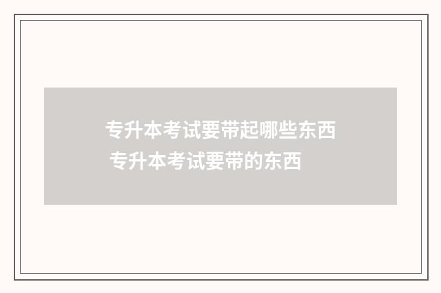专升本考试要带起哪些东西 专升本考试要带的东西