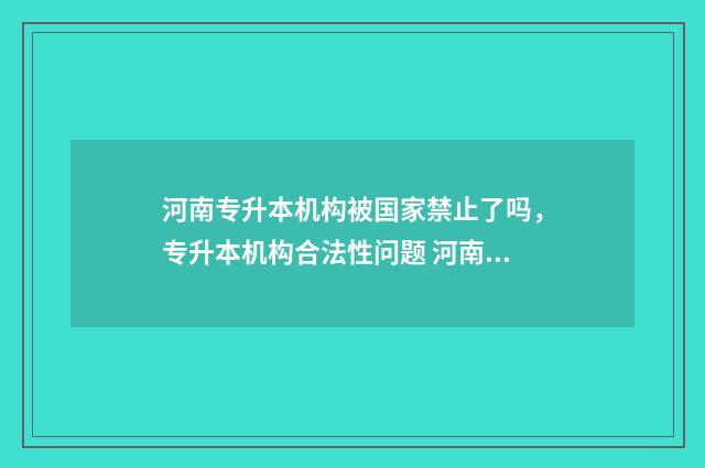 河南专升本机构被国家禁止了吗，专升本机构合法性问题 河南专升本机构排名