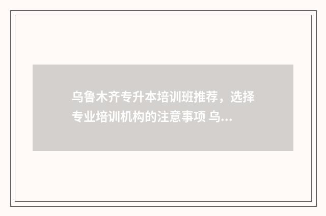 乌鲁木齐专升本培训班推荐，选择专业培训机构的注意事项 乌鲁木齐专升本培训机构排名前十名