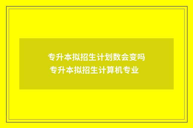 专升本拟招生计划数会变吗 专升本拟招生计算机专业