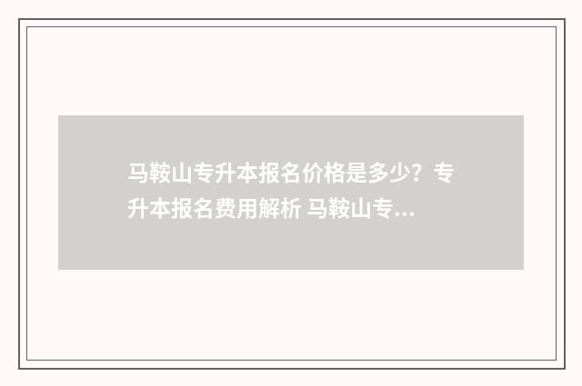 马鞍山专升本报名价格是多少？专升本报名费用解析 马鞍山专升本报名时间
