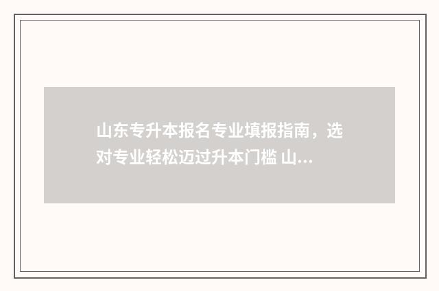 山东专升本报名专业填报指南，选对专业轻松迈过升本门槛 山东专升本报名和考试时间