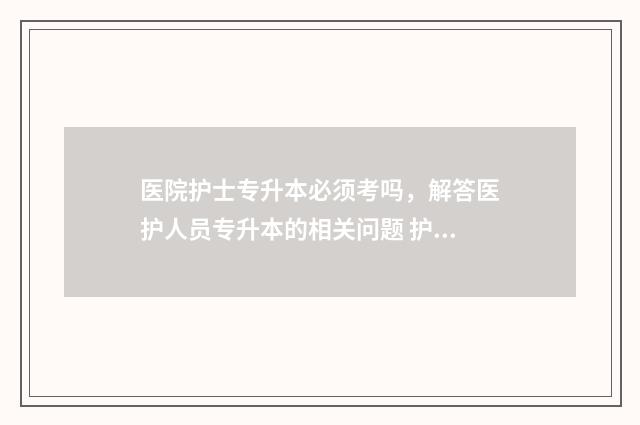 医院护士专升本必须考吗，解答医护人员专升本的相关问题 护士专升本有什么好处