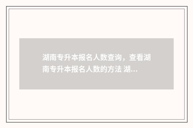 湖南专升本报名人数查询，查看湖南专升本报名人数的方法 湖南专升本报名入口官网2024报名时间