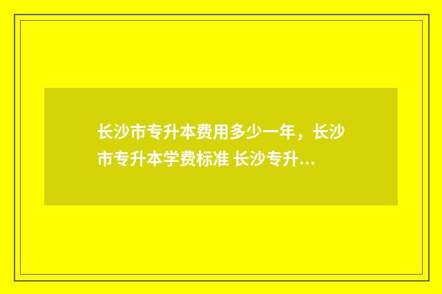 长沙市专升本费用多少一年，长沙市专升本学费标准 长沙专升本条件