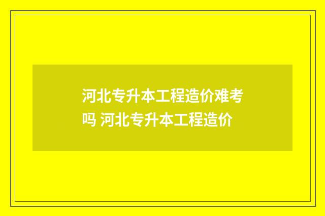 河北专升本工程造价难考吗 河北专升本工程造价