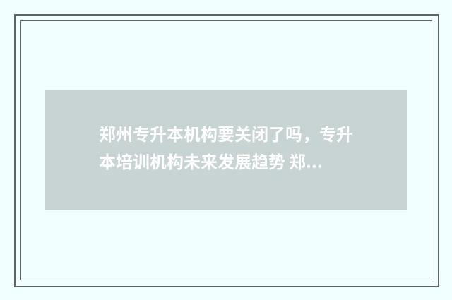 郑州专升本机构要关闭了吗，专升本培训机构未来发展趋势 郑州专升本机构哪个好