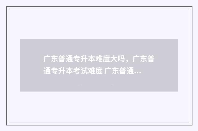 广东普通专升本难度大吗，广东普通专升本考试难度 广东普通专升本条件