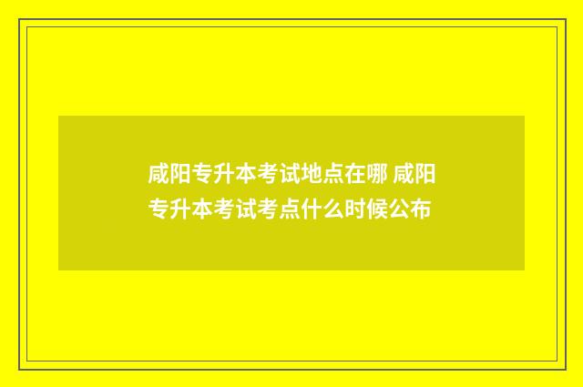 咸阳专升本考试地点在哪 咸阳专升本考试考点什么时候公布
