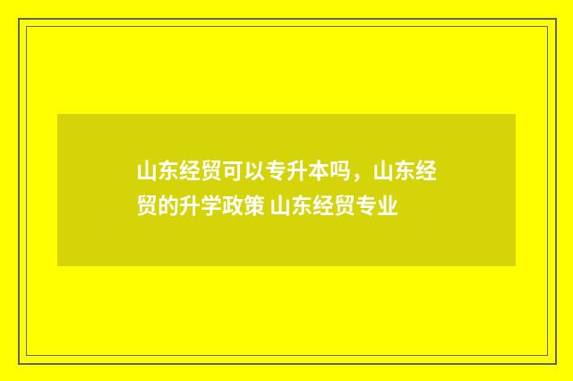 山东经贸可以专升本吗，山东经贸的升学政策 山东经贸专业