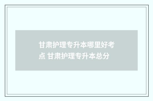 甘肃护理专升本哪里好考点 甘肃护理专升本总分