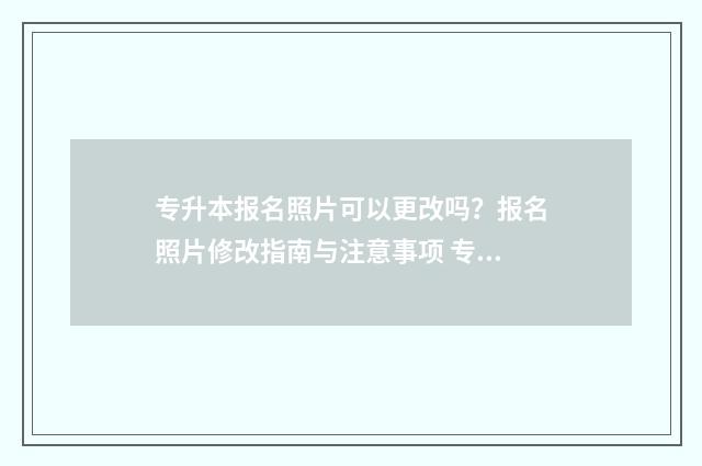专升本报名照片可以更改吗？报名照片修改指南与注意事项 专升本报名照片重要吗