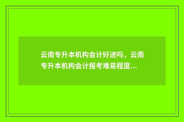 云南专升本机构会计好进吗，云南专升本机构会计报考难易程度 云南专升本机构那个好