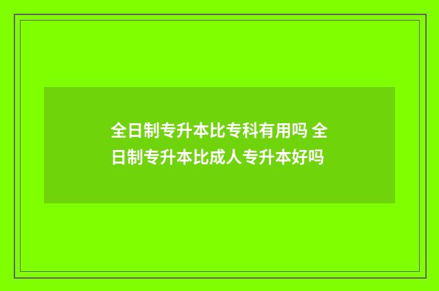 全日制专升本比专科有用吗 全日制专升本比成人专升本好吗