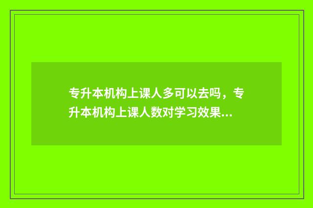 专升本机构上课人多可以去吗，专升本机构上课人数对学习效果的影响 专升本机构上课是怎么上的