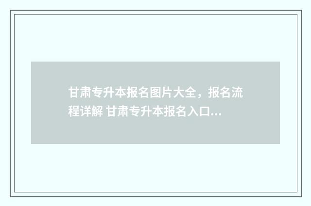 甘肃专升本报名图片大全，报名流程详解 甘肃专升本报名入口官网2024报名时间
