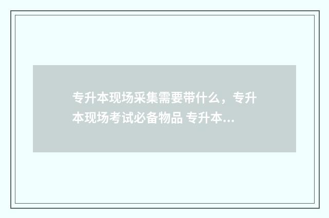专升本现场采集需要带什么，专升本现场考试必备物品 专升本采集信息必须回学校吗