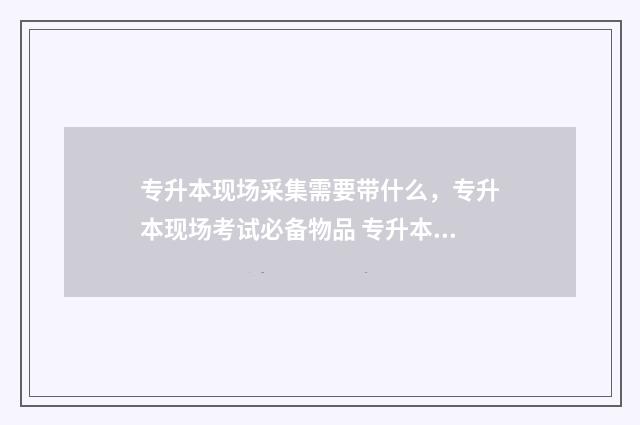 专升本现场采集需要带什么，专升本现场考试必备物品 专升本采集信息必须回学校吗