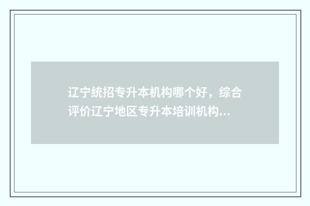 辽宁统招专升本机构哪个好，综合评价辽宁地区专升本培训机构 辽宁统招专升本的学校有哪些