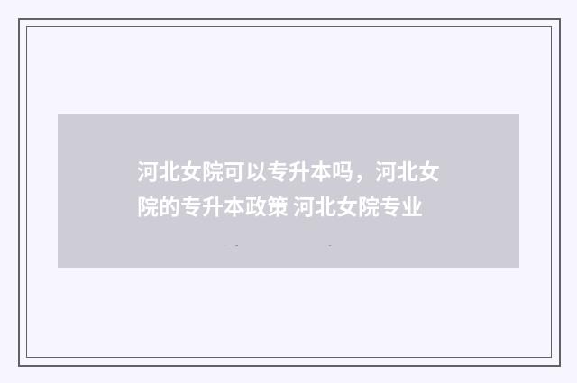 河北女院可以专升本吗，河北女院的专升本政策 河北女院专业