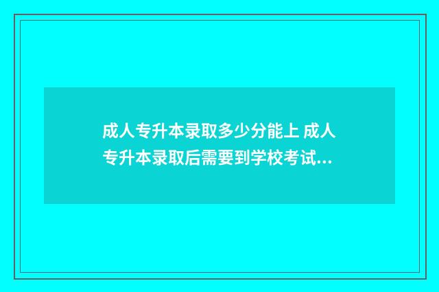 成人专升本录取多少分能上 成人专升本录取后需要到学校考试吗