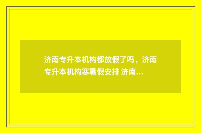 济南专升本机构都放假了吗，济南专升本机构寒暑假安排 济南专升本机构排行