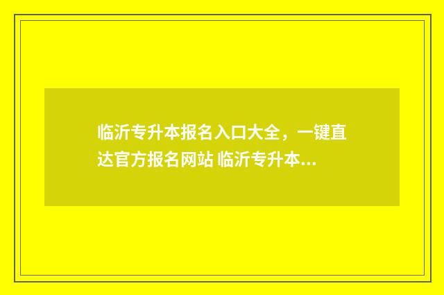 临沂专升本报名入口大全，一键直达官方报名网站 临沂专升本考试时间2021年