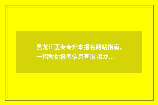 黑龙江医专专升本报名网站指南，一招教你报考信息查询 黑龙江医学专升本