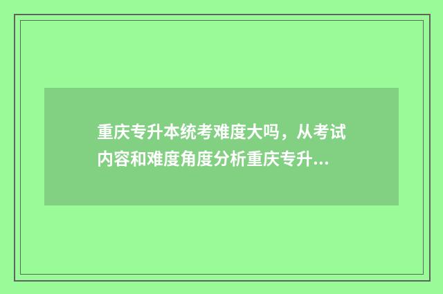 重庆专升本统考难度大吗，从考试内容和难度角度分析重庆专升本考试 重庆专升本统考真题