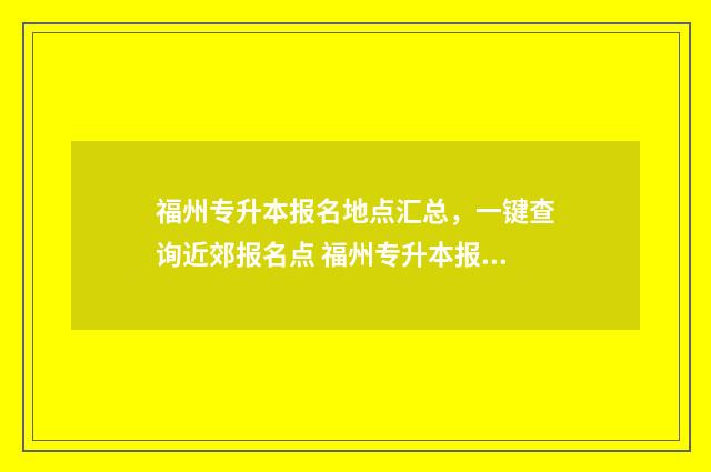 福州专升本报名地点汇总，一键查询近郊报名点 福州专升本报名多少钱
