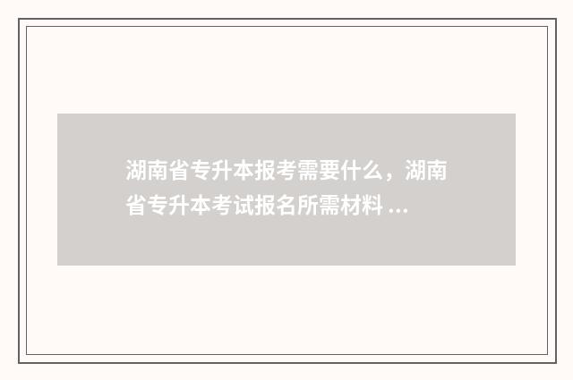 湖南省专升本报考需要什么，湖南省专升本考试报名所需材料 湖南省专升本报名入口官网2025报名时间