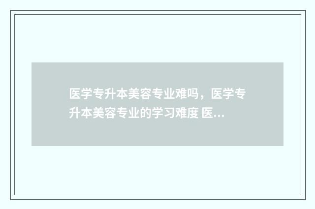 医学专升本美容专业难吗，医学专升本美容专业的学习难度 医疗美容专升本