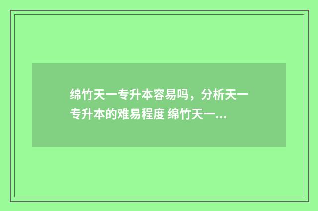 绵竹天一专升本容易吗，分析天一专升本的难易程度 绵竹天一学院是专科还是本科