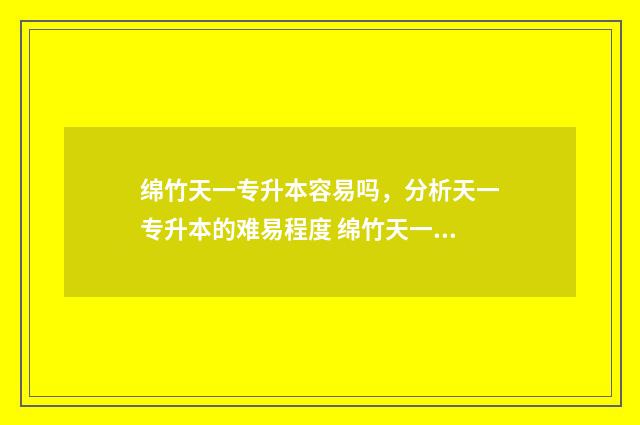 绵竹天一专升本容易吗，分析天一专升本的难易程度 绵竹天一学院是专科还是本科