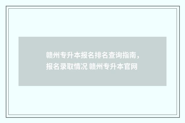 赣州专升本报名排名查询指南，报名录取情况 赣州专升本官网