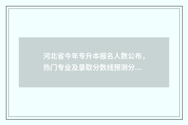 河北省今年专升本报名人数公布，热门专业及录取分数线预测分析 河北省今年专升本分数线