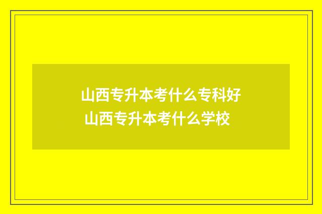 山西专升本考什么专科好 山西专升本考什么学校