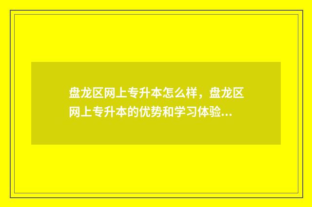 盘龙区网上专升本怎么样，盘龙区网上专升本的优势和学习体验 盘龙区招生办电话号码