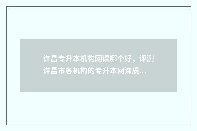 许昌专升本机构网课哪个好，评测许昌市各机构的专升本网课质量 许昌成人专升本