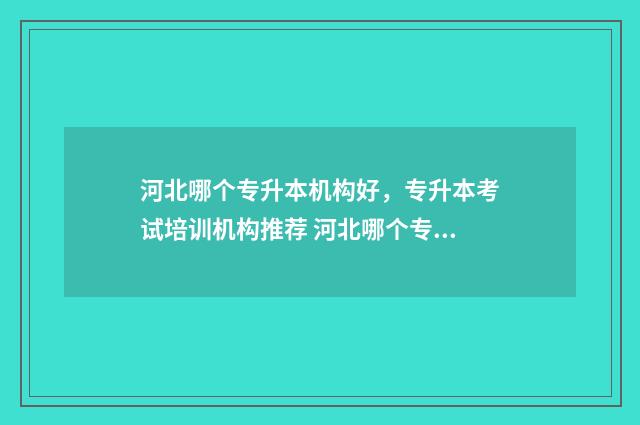 河北哪个专升本机构好，专升本考试培训机构推荐 河北哪个专升本机构费用少升本率高