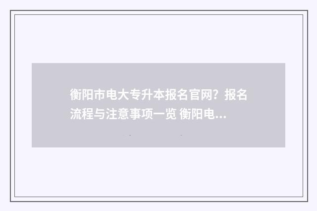 衡阳市电大专升本报名官网？报名流程与注意事项一览 衡阳电大大专是全日制吗