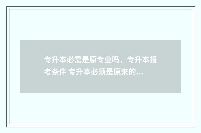 专升本必需是原专业吗，专升本报考条件 专升本必须是原来的专业吗