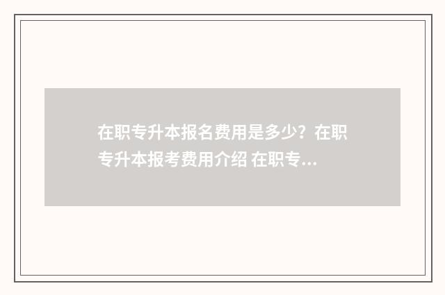在职专升本报名费用是多少？在职专升本报考费用介绍 在职专升本报名时间