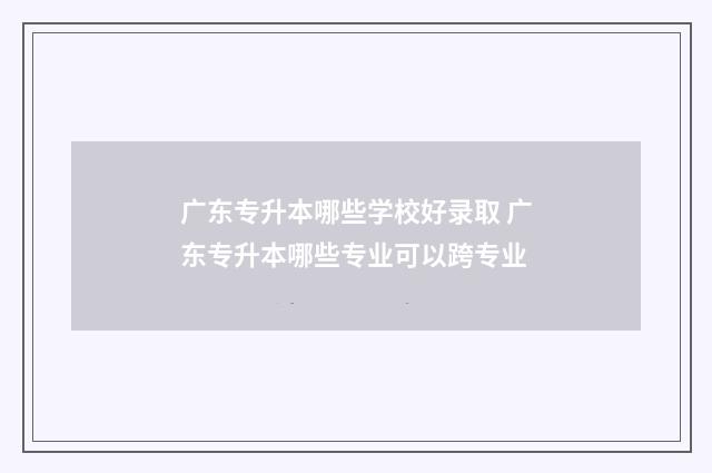 广东专升本哪些学校好录取 广东专升本哪些专业可以跨专业